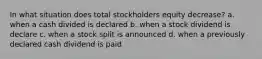 In what situation does total stockholders equity decrease? a. when a cash divided is declared b. when a stock dividend is declare c. when a stock split is announced d. when a previously declared cash dividend is paid