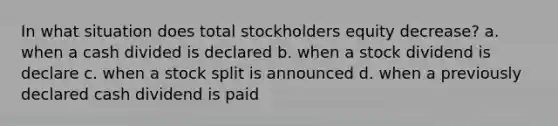 In what situation does total stockholders equity decrease? a. when a cash divided is declared b. when a stock dividend is declare c. when a stock split is announced d. when a previously declared cash dividend is paid