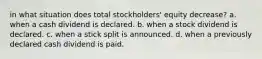 in what situation does total stockholders' equity decrease? a. when a cash dividend is declared. b. when a stock dividend is declared. c. when a stick split is announced. d. when a previously declared cash dividend is paid.