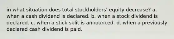 in what situation does total stockholders' equity decrease? a. when a cash dividend is declared. b. when a stock dividend is declared. c. when a stick split is announced. d. when a previously declared cash dividend is paid.