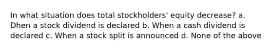 In what situation does total stockholders' equity decrease? a. Dhen a stock dividend is declared b. When a cash dividend is declared c. When a stock split is announced d. None of the above