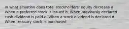 In what situation does total stockholders' equity decrease a. When a preferred stock is issued b. When previously declared cash dividend is paid c. When a stock dividend is declared d. When treasury stock is purchased