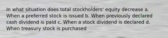 In what situation does total stockholders' equity decrease a. When a preferred stock is issued b. When previously declared cash dividend is paid c. When a stock dividend is declared d. When treasury stock is purchased