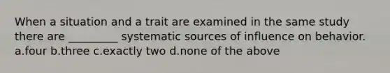 When a situation and a trait are examined in the same study there are _________ systematic sources of influence on behavior. ​a.​four ​b.​three ​c.​exactly two ​d.​none of the above