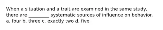 When a situation and a trait are examined in the same study, there are _________ systematic sources of influence on behavior. a. four b. three c. exactly two d. five