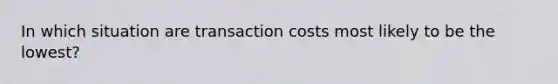 In which situation are transaction costs most likely to be the lowest?