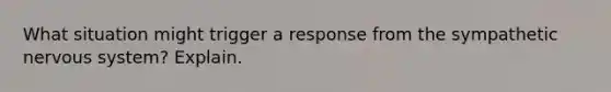 What situation might trigger a response from the sympathetic <a href='https://www.questionai.com/knowledge/kThdVqrsqy-nervous-system' class='anchor-knowledge'>nervous system</a>? Explain.