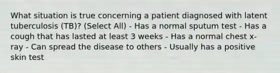 What situation is true concerning a patient diagnosed with latent tuberculosis (TB)? (Select All) - Has a normal sputum test - Has a cough that has lasted at least 3 weeks - Has a normal chest x-ray - Can spread the disease to others - Usually has a positive skin test