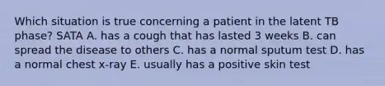 Which situation is true concerning a patient in the latent TB phase? SATA A. has a cough that has lasted 3 weeks B. can spread the disease to others C. has a normal sputum test D. has a normal chest x-ray E. usually has a positive skin test