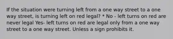 If the situation were turning left from a one way street to a one way street, is turning left on red legal? * No - left turns on red are never legal Yes- left turns on red are legal only from a one way street to a one way street. Unless a sign prohibits it.