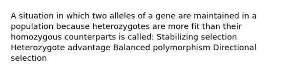 A situation in which two alleles of a gene are maintained in a population because heterozygotes are more fit than their homozygous counterparts is called: Stabilizing selection Heterozygote advantage Balanced polymorphism Directional selection