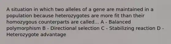 A situation in which two alleles of a gene are maintained in a population because heterozygotes are more fit than their homozygous counterparts are called... A - Balanced polymorphism B - Directional selection C - Stabilizing reaction D - Heterozygote advantage