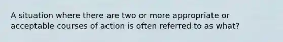 A situation where there are two or more appropriate or acceptable courses of action is often referred to as what?