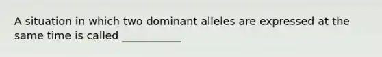 A situation in which two dominant alleles are expressed at the same time is called ___________