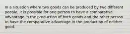 In a situation where two goods can be produced by two different people, it is possible for one person to have a comparative advantage in the production of both goods and the other person to have the comparative advantage in the production of neither good.