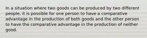 In a situation where two goods can be produced by two different people, it is possible for one person to have a comparative advantage in the production of both goods and the other person to have the comparative advantage in the production of neither good.