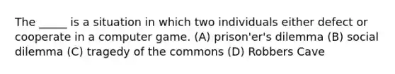 The _____ is a situation in which two individuals either defect or cooperate in a computer game. (A) prison'er's dilemma (B) social dilemma (C) tragedy of the commons (D) Robbers Cave