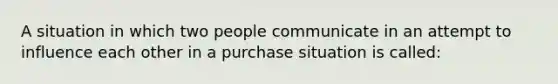 A situation in which two people communicate in an attempt to influence each other in a purchase situation is called: