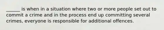 ______ is when in a situation where two or more people set out to commit a crime and in the process end up committing several crimes, everyone is responsible for additional offences.