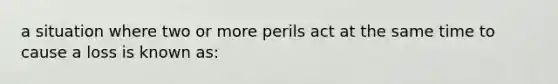 a situation where two or more perils act at the same time to cause a loss is known as: