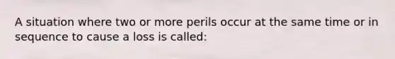 A situation where two or more perils occur at the same time or in sequence to cause a loss is called: