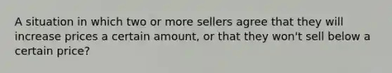 A situation in which two or more sellers agree that they will increase prices a certain amount, or that they won't sell below a certain price?