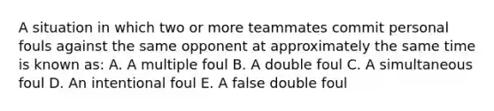 A situation in which two or more teammates commit personal fouls against the same opponent at approximately the same time is known as: A. A multiple foul B. A double foul C. A simultaneous foul D. An intentional foul E. A false double foul