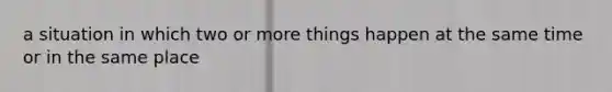 a situation in which two or more things happen at the same time or in the same place