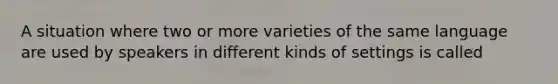 A situation where two or more varieties of the same language are used by speakers in different kinds of settings is called