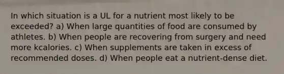 In which situation is a UL for a nutrient most likely to be exceeded? a) When large quantities of food are consumed by athletes. b) When people are recovering from surgery and need more kcalories. c) When supplements are taken in excess of recommended doses. d) When people eat a nutrient-dense diet.