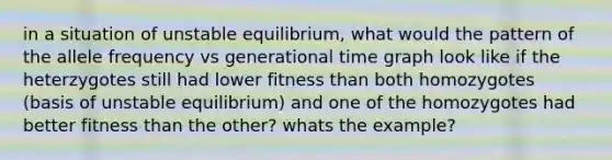 in a situation of unstable equilibrium, what would the pattern of the allele frequency vs generational time graph look like if the heterzygotes still had lower fitness than both homozygotes (basis of unstable equilibrium) and one of the homozygotes had better fitness than the other? whats the example?