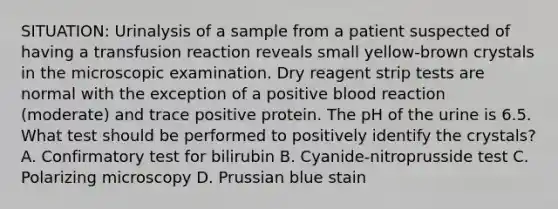 SITUATION: Urinalysis of a sample from a patient suspected of having a transfusion reaction reveals small yellow-brown crystals in the microscopic examination. Dry reagent strip tests are normal with the exception of a positive blood reaction (moderate) and trace positive protein. The pH of the urine is 6.5. What test should be performed to positively identify the crystals? A. Confirmatory test for bilirubin B. Cyanide-nitroprusside test C. Polarizing microscopy D. Prussian blue stain