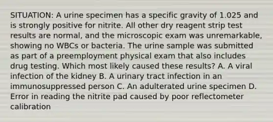 SITUATION: A urine specimen has a specific gravity of 1.025 and is strongly positive for nitrite. All other dry reagent strip test results are normal, and the microscopic exam was unremarkable, showing no WBCs or bacteria. The urine sample was submitted as part of a preemployment physical exam that also includes drug testing. Which most likely caused these results? A. A viral infection of the kidney B. A urinary tract infection in an immunosuppressed person C. An adulterated urine specimen D. Error in reading the nitrite pad caused by poor reflectometer calibration