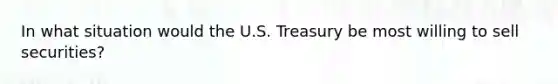 In what situation would the U.S. Treasury be most willing to sell securities?