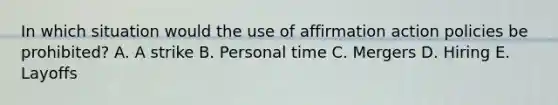 In which situation would the use of affirmation action policies be​ prohibited? A. A strike B. Personal time C. Mergers D. Hiring E. Layoffs