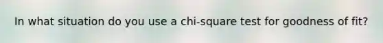 In what situation do you use a chi-square test for goodness of fit?