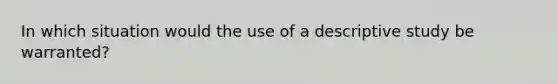 In which situation would the use of a descriptive study be warranted?