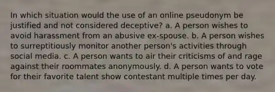 In which situation would the use of an online pseudonym be justified and not considered deceptive? a. A person wishes to avoid harassment from an abusive ex-spouse. b. A person wishes to surreptitiously monitor another person's activities through social media. c. A person wants to air their criticisms of and rage against their roommates anonymously. d. A person wants to vote for their favorite talent show contestant multiple times per day.