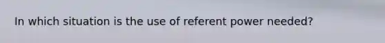 In which situation is the use of referent power needed?