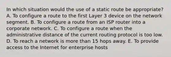 In which situation would the use of a static route be appropriate? A. To configure a route to the first Layer 3 device on the network segment. B. To configure a route from an ISP router into a corporate network. C. To configure a route when the administrative distance of the current routing protocol is too low. D. To reach a network is more than 15 hops away. E. To provide access to the Internet for enterprise hosts