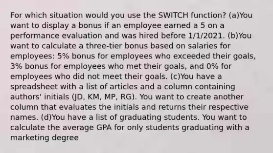 For which situation would you use the SWITCH function? (a)You want to display a bonus if an employee earned a 5 on a performance evaluation and was hired before 1/1/2021. (b)You want to calculate a three-tier bonus based on salaries for employees: 5% bonus for employees who exceeded their goals, 3% bonus for employees who met their goals, and 0% for employees who did not meet their goals. (c)You have a spreadsheet with a list of articles and a column containing authors' initials (JD, KM, MP, RG). You want to create another column that evaluates the initials and returns their respective names. (d)You have a list of graduating students. You want to calculate the average GPA for only students graduating with a marketing degree