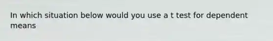 In which situation below would you use a t test for dependent means