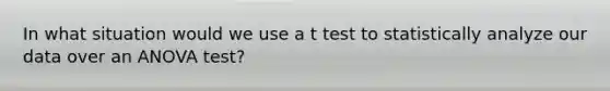 In what situation would we use a t test to statistically analyze our data over an ANOVA test?