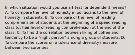 In which situation would you use a t-test for dependent means? A. To compare the level of honesty in politicians to the level of honesty in students. B. To compare of the level of reading comprehension of students at the beginning of a speed-reading class tot heir level of reading comprehension at the end of the class. C. To find the correlation between liking of coffee and tendency to be a "night person" among a group of students. D. To compare the scores on a tolerance-of-diversity measure between two sororities.