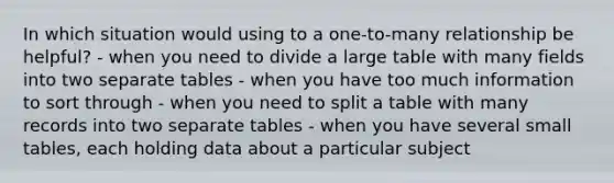 In which situation would using to a one-to-many relationship be helpful? - when you need to divide a large table with many fields into two separate tables - when you have too much information to sort through - when you need to split a table with many records into two separate tables - when you have several small tables, each holding data about a particular subject