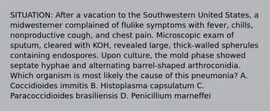 SITUATION: After a vacation to the Southwestern United States, a midwesterner complained of flulike symptoms with fever, chills, nonproductive cough, and chest pain. Microscopic exam of sputum, cleared with KOH, revealed large, thick-walled spherules containing endospores. Upon culture, the mold phase showed septate hyphae and alternating barrel-shaped arthroconidia. Which organism is most likely the cause of this pneumonia? A. Coccidioides immitis B. Histoplasma capsulatum C. Paracoccidioides brasiliensis D. Penicillium marneffei