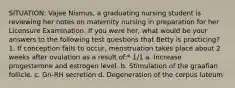 SITUATION: Vajee Nismus, a graduating nursing student is reviewing her notes on maternity nursing in preparation for her Licensure Examination. If you were her, what would be your answers to the following test questions that Betty is practicing? 1. If conception fails to occur, menstruation takes place about 2 weeks after ovulation as a result of:* 1/1 a. Increase progesterone and estrogen level. b. Stimulation of the graafian follicle. c. Gn-RH secretion d. Degeneration of the corpus luteum