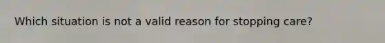 Which situation is not a valid reason for stopping care?