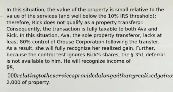 In this situation, the value of the property is small relative to the value of the services (and well below the 10% IRS threshold); therefore, Rick does not qualify as a property transferor. Consequently, the transaction is fully taxable to both Ava and Rick. In this situation, Ava, the sole property transferor, lacks at least 80% control of Grouse Corporation following the transfer. As a result, she will fully recognize her realized gain. Further, because the control test ignores Rick's shares, the § 351 deferral is not available to him. He will recognize income of 98,000 relating to the services provided along with any realized gain or loss on the transfer of the additional2,000 of property.