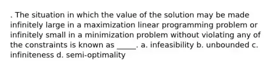 . The situation in which the value of the solution may be made infinitely large in a maximization linear programming problem or infinitely small in a minimization problem without violating any of the constraints is known as _____. a. infeasibility b. unbounded c. infiniteness d. semi-optimality